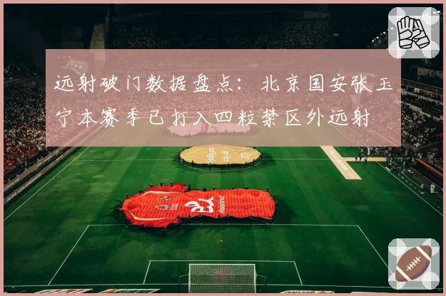 远射破门数据盘点：北京国安张玉宁本赛季已打入四粒禁区外远射