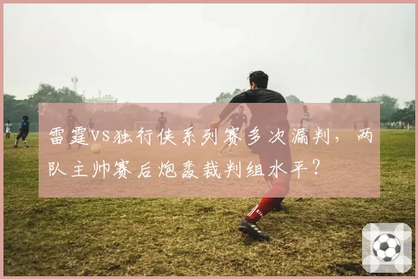 雷霆vs独行侠系列赛多次漏判,两队主帅赛后炮轰裁判组水平?