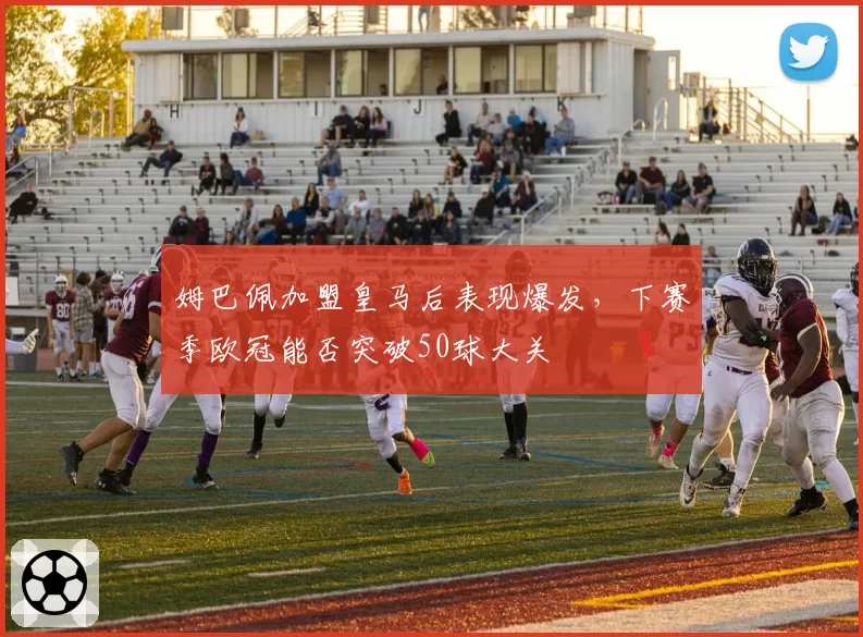 姆巴佩加盟皇马后表现爆发,下赛季欧冠能否突破50球大关