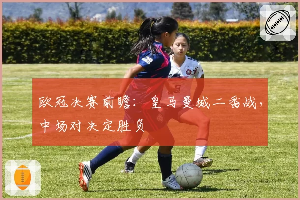 欧冠决赛前瞻：皇马曼城二番战，中场对决定胜负