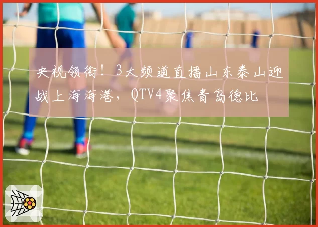 央视领衔！3大频道直播山东泰山迎战上海海港，QTV4聚焦青岛德比