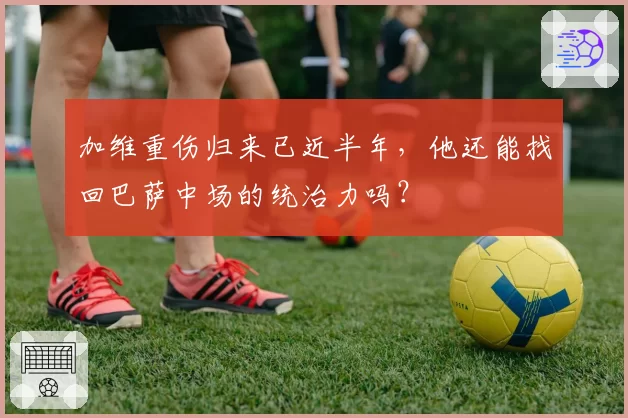 加维重伤归来已近半年，他还能找回巴萨中场的统治力吗？