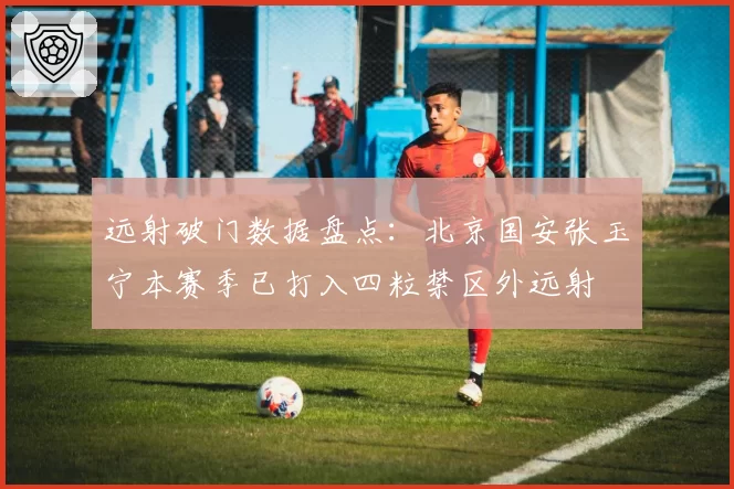 远射破门数据盘点：北京国安张玉宁本赛季已打入四粒禁区外远射