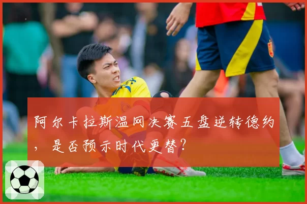 阿尔卡拉斯温网决赛五盘逆转德约,是否预示时代更替?