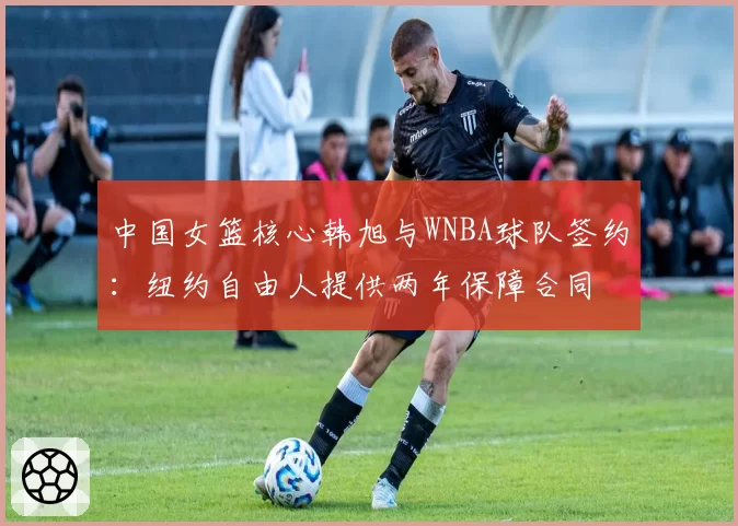 中国女篮核心韩旭与WNBA球队签约:纽约自由人提供两年保障合同