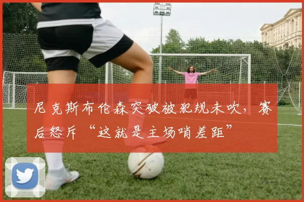 尼克斯布伦森突破被犯规未吹，赛后怒斥“这就是主场哨差距”
