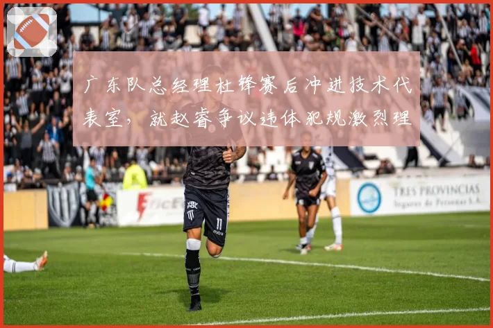 广东队总经理杜锋赛后冲进技术代表室，就赵睿争议违体犯规激烈理论