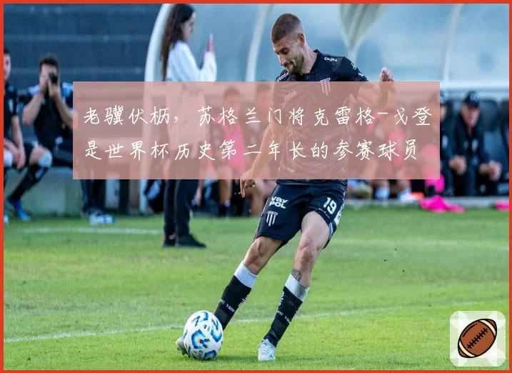 老骥伏枥，苏格兰门将克雷格-戈登是世界杯历史第二年长的参赛球员