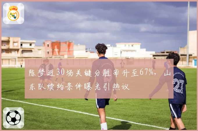 陈梦近30场关键分胜率升至67%，山东队续约条件曝光引热议