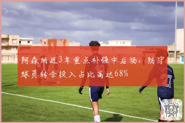 阿森纳近3年重点补强中后场,防守球员转会投入占比高达68%