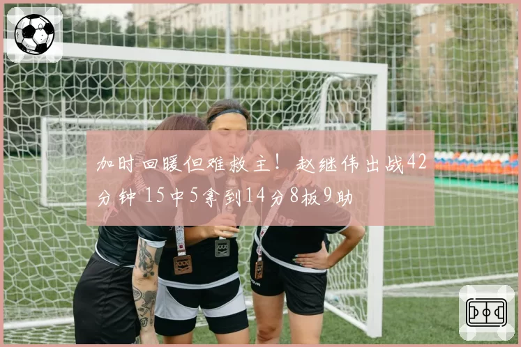 加时回暖但难救主!赵继伟出战42分钟 15中5拿到14分8板9助