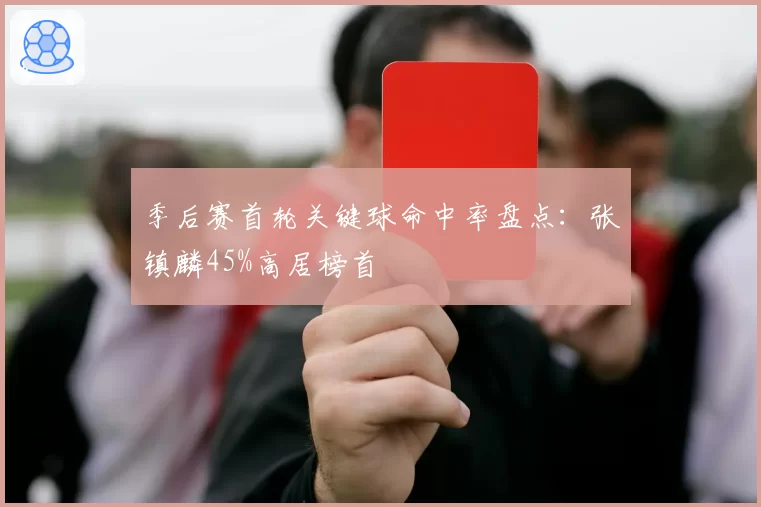 季后赛首轮关键球命中率盘点：张镇麟45%高居榜首