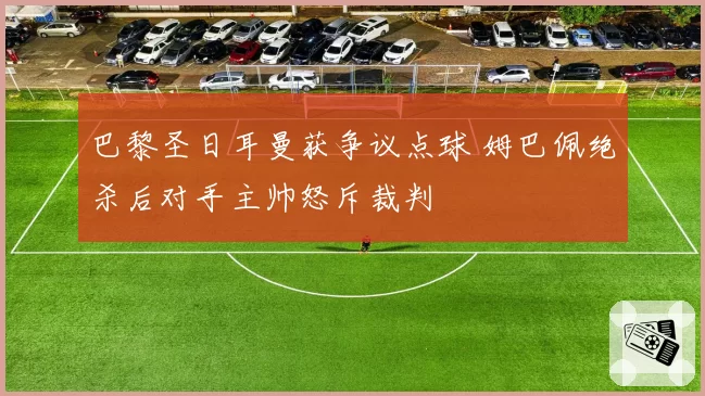 巴黎圣日耳曼获争议点球 姆巴佩绝杀后对手主帅怒斥裁判