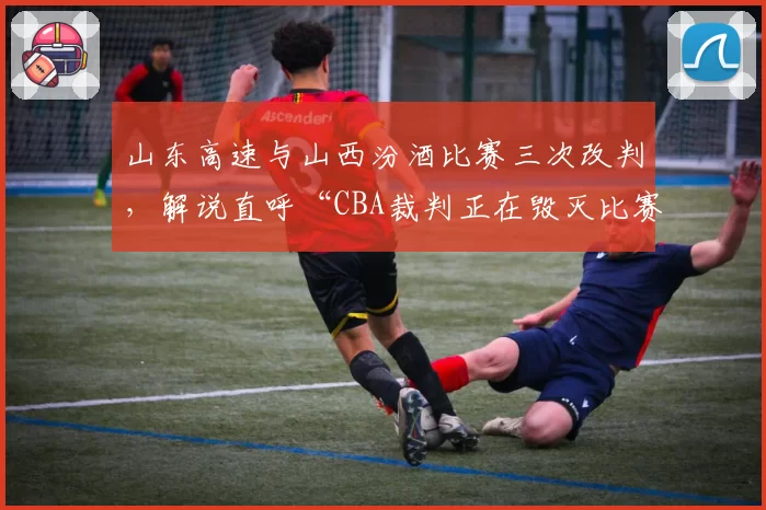 山东高速与山西汾酒比赛三次改判,解说直呼“CBA裁判正在毁灭比赛”