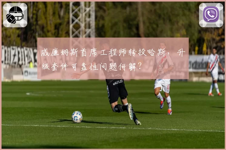 威廉姆斯首席工程师转投哈斯,升级套件可靠性问题何解?