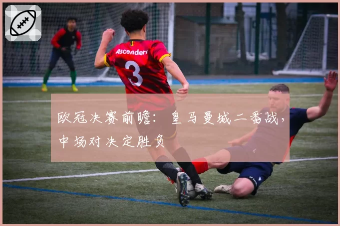 欧冠决赛前瞻：皇马曼城二番战，中场对决定胜负