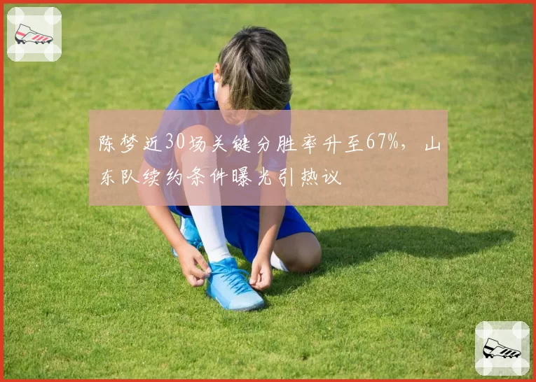 陈梦近30场关键分胜率升至67%，山东队续约条件曝光引热议