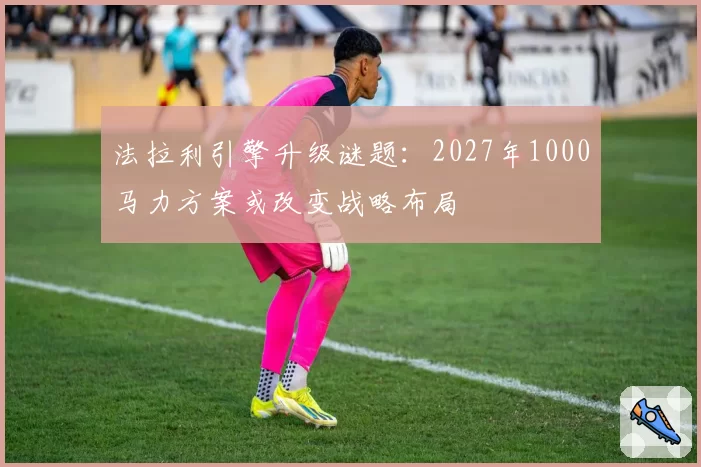 法拉利引擎升级谜题：2027年1000马力方案或改变战略布局