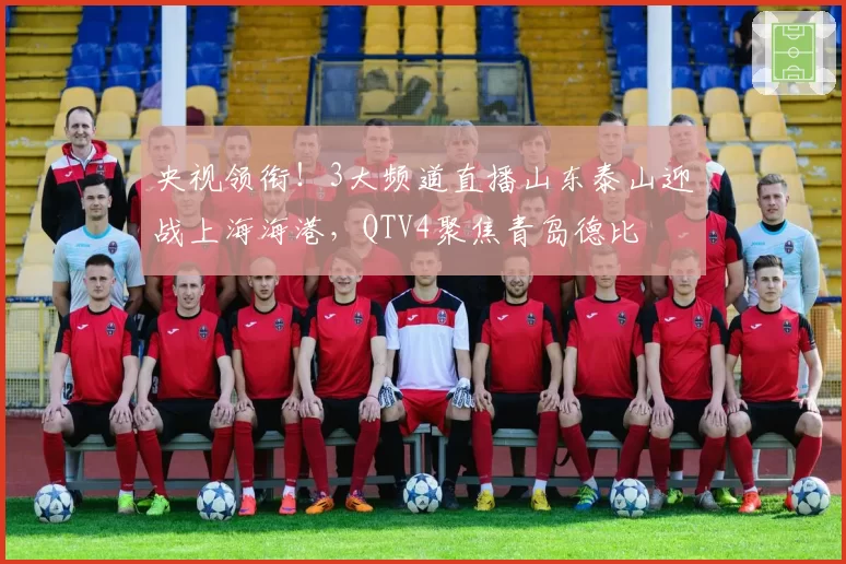 央视领衔！3大频道直播山东泰山迎战上海海港，QTV4聚焦青岛德比