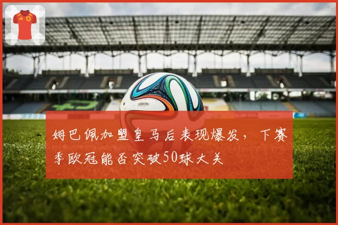 姆巴佩加盟皇马后表现爆发,下赛季欧冠能否突破50球大关