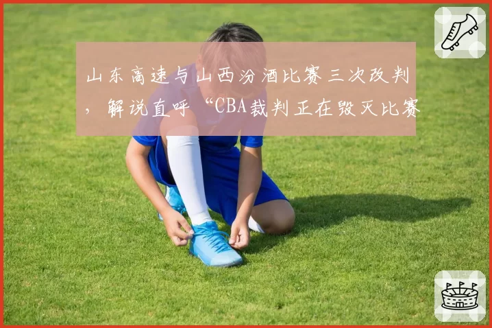 山东高速与山西汾酒比赛三次改判,解说直呼“CBA裁判正在毁灭比赛”