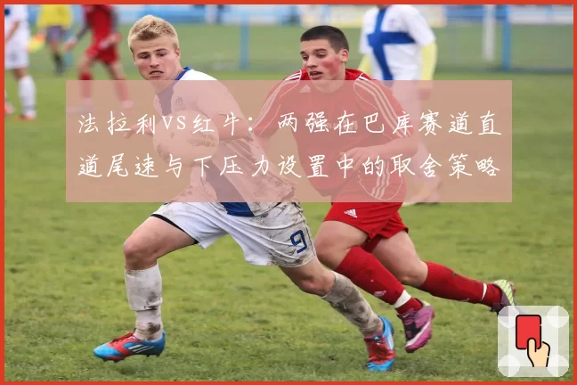 法拉利vs红牛：两强在巴库赛道直道尾速与下压力设置中的取舍策略