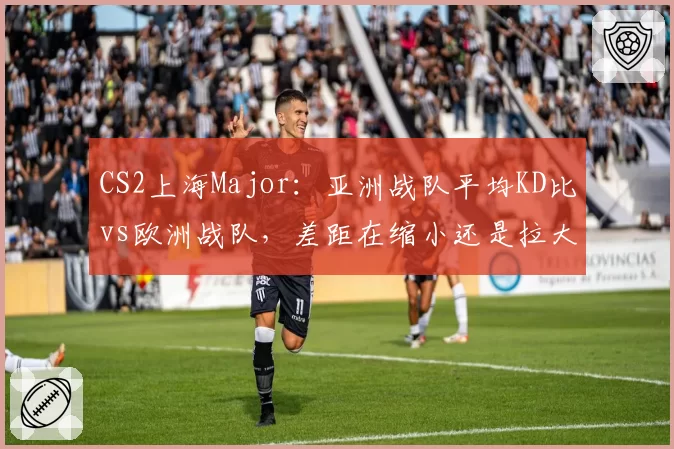 CS2上海Major:亚洲战队平均KD比vs欧洲战队,差距在缩小还是拉大?