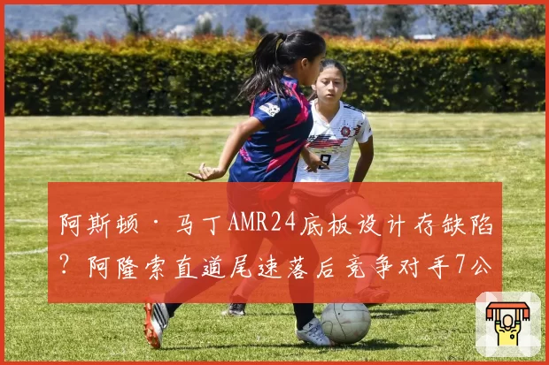 阿斯顿·马丁AMR24底板设计存缺陷？阿隆索直道尾速落后竞争对手7公里_时