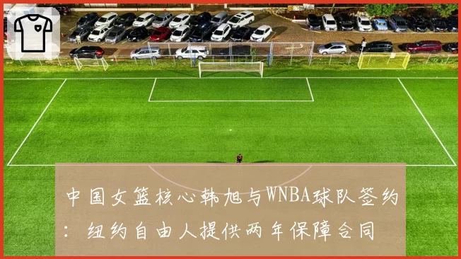 中国女篮核心韩旭与WNBA球队签约:纽约自由人提供两年保障合同