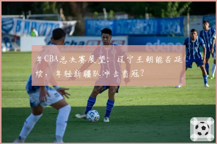 年CBA总决赛展望：辽宁王朝能否延续，年轻新疆队冲击首冠？