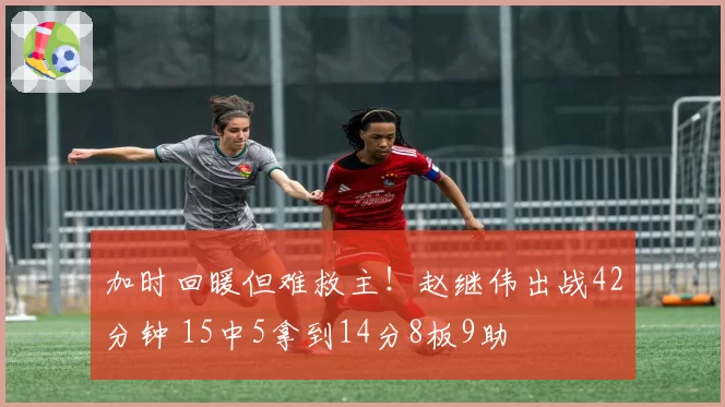 加时回暖但难救主!赵继伟出战42分钟 15中5拿到14分8板9助