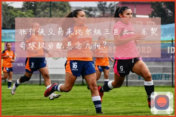 独行侠交易来比尔组三巨头,东契奇球权分配悬念几何?