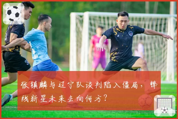 张镇麟与辽宁队谈判陷入僵局，锋线新星未来去向何方？